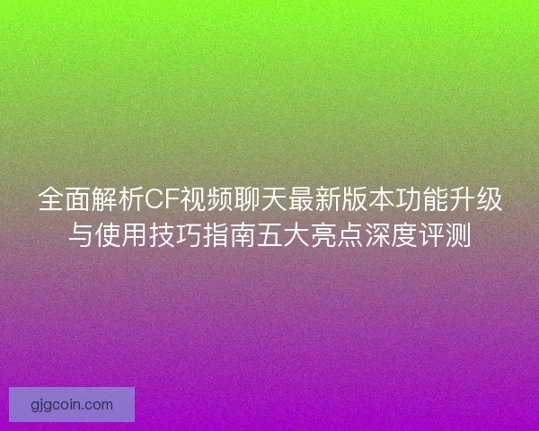 全面解析CF视频聊天最新版本功能升级与使用技巧指南五大亮点深度评测