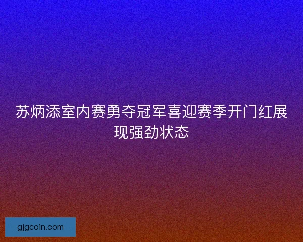 苏炳添室内赛勇夺冠军喜迎赛季开门红展现强劲状态