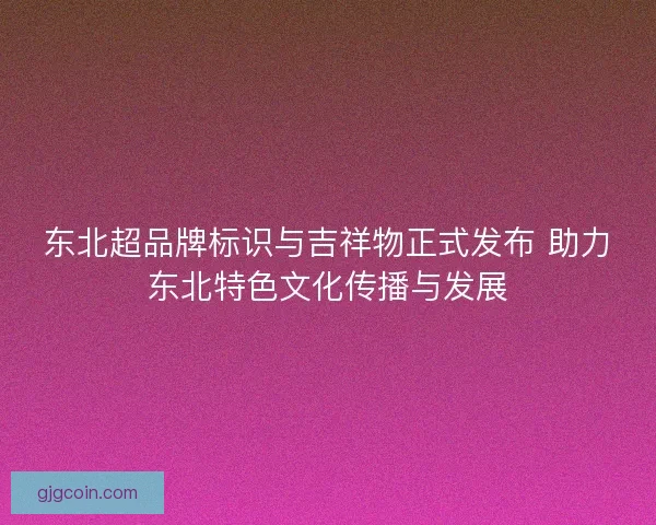 东北超品牌标识与吉祥物正式发布 助力东北特色文化传播与发展