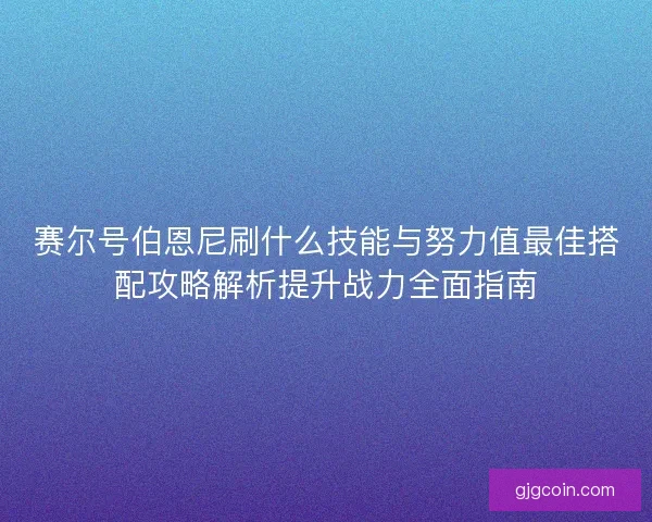 赛尔号伯恩尼刷什么技能与努力值最佳搭配攻略解析提升战力全面指南