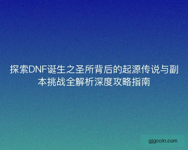 探索DNF诞生之圣所背后的起源传说与副本挑战全解析深度攻略指南