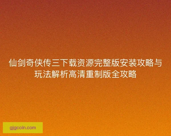 仙剑奇侠传三下载资源完整版安装攻略与玩法解析高清重制版全攻略