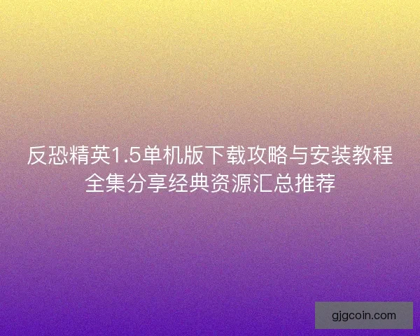 反恐精英1.5单机版下载攻略与安装教程全集分享经典资源汇总推荐
